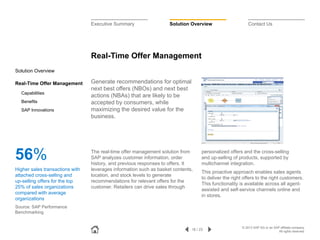 Executive Summary

Solution Overview

Contact Us

Real-Time Offer Management
Solution Overview
Real-Time Offer Management
Capabilities
Benefits
SAP Innovations

56%
Higher sales transactions with
attached cross-selling and
up-selling offers for the top
25% of sales organizations
compared with average
organizations

Generate recommendations for optimal
next best offers (NBOs) and next best
actions (NBAs) that are likely to be
accepted by consumers, while
maximizing the desired value for the
business.

The real-time offer management solution from
SAP analyzes customer information, order
history, and previous responses to offers. It
leverages information such as basket contents,
location, and stock levels to generate
recommendations for relevant offers for the
customer. Retailers can drive sales through

personalized offers and the cross-selling
and up-selling of products, supported by
multichannel integration.
This proactive approach enables sales agents
to deliver the right offers to the right customers.
This functionality is available across all agentassisted and self-service channels online and
in stores.

Source: SAP Performance
Benchmarking

16 / 23

© 2013 SAP AG or an SAP affiliate company.
All rights reserved.

 