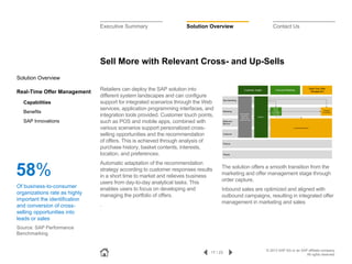 Executive Summary

Solution Overview

Contact Us

Sell More with Relevant Cross- and Up-Sells
Solution Overview
Real-Time Offer Management
Capabilities
Benefits
SAP Innovations

58%
Of business-to-consumer
organizations rate as highly
important the identification
and conversion of crossselling opportunities into
leads or sales

Retailers can deploy the SAP solution into
different system landscapes and can configure
support for integrated scenarios through the Web
services, application programming interfaces, and
integration tools provided. Customer touch points,
such as POS and mobile apps, combined with
various scenarios support personalized crossselling opportunities and the recommendation
of offers. This is achieved through analysis of
purchase history, basket contents, interests,
location, and preferences.
Automatic adaptation of the recommendation
strategy according to customer responses results
in a short time to market and relieves business
users from day-to-day analytical tasks. This
enables users to focus on developing and
managing the portfolio of offers.
.

The solution offers a smooth transition from the
marketing and offer management stage through
order capture.
Inbound sales are optimized and aligned with
outbound campaigns, resulting in integrated offer
management in marketing and sales

Source: SAP Performance
Benchmarking

17 / 23

© 2013 SAP AG or an SAP affiliate company.
All rights reserved.

 