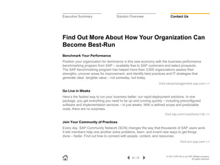 Executive Summary

Solution Overview

Contact Us

Find Out More About How Your Organization Can
Become Best-Run
Benchmark Your Performance
Position your organization for dominance in this new economy with the business performance
benchmarking program from SAP – available free to SAP customers and select prospects.
The SAP benchmarking program has helped more than 3,000 organizations assess their
strengths, uncover areas for improvement, and identify best practices and IT strategies that
generate clear, tangible value – not someday, but today.
Visit valuemanagement.sap.com >>

Go Live in Weeks
Here’s the fastest way to run your business better: our rapid-deployment solutions. In one
package, you get everything you need to be up and running quickly – including preconfigured
software and implementation services – in just weeks. With a defined scope and predictable
costs, there are no surprises.
Visit sap.com/solutions/rds >>

Join Your Community of Practices
Every day, SAP Community Network (SCN) changes the way that thousands of SAP users work.
It lets members help one another solve problems, learn, and invent new ways to get things
done – faster. Find out how to connect with people, content, and resources.
Visit scn.sap.com >>

22 / 23

© 2013 SAP AG or an SAP affiliate company.
All rights reserved.

 