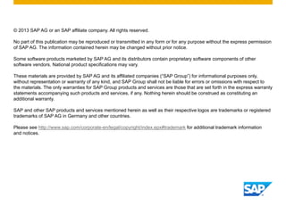 © 2013 SAP AG or an SAP affiliate company. All rights reserved.
No part of this publication may be reproduced or transmitted in any form or for any purpose without the express permission
of SAP AG. The information contained herein may be changed without prior notice.
Some software products marketed by SAP AG and its distributors contain proprietary software components of other
software vendors. National product specifications may vary.
These materials are provided by SAP AG and its affiliated companies (“SAP Group”) for informational purposes only,
without representation or warranty of any kind, and SAP Group shall not be liable for errors or omissions with respect to
the materials. The only warranties for SAP Group products and services are those that are set forth in the express warranty
statements accompanying such products and services, if any. Nothing herein should be construed as constituting an
additional warranty.
SAP and other SAP products and services mentioned herein as well as their respective logos are trademarks or registered
trademarks of SAP AG in Germany and other countries.
Please see http://www.sap.com/corporate-en/legal/copyright/index.epx#trademark for additional trademark information
and notices.

 