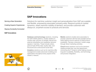 Executive Summary

Solution Overview

Contact Us

SAP Innovations
Serving a New Generation
Creating Superior Experiences

Solutions for real-time customer insight and personalization from SAP are scalable
and flexible, empowering associates company-wide. Respond quickly to market
dynamics, obtain real-time visibility of demand, and provide customers with
always-on, anywhere access to products and services.

Staying Constantly Connected
SAP Innovations
Database and technology solutions, including
the SAP HANA platform, enable retailers to
monitor high volumes of variable internal and
external quantitative and qualitative demand
signals in real time. These include orders,
point-of-sale (POS) data, loyalty data, and
structured and unstructured social data.
Analytics solutions such as for real-time offer
management enable advanced modeling and
optimization throughout every aspect of the
retailer’s network.

Mobile solutions enable store associates to
provide customers with the best possible service
while helping ensure optimal on-shelf product
availability. Harness customers’ mobile usage
through direct marketing activities.
Cloud-based solutions such as for precision
retailing enable fast, low-risk deployment,
minimizing the IT footprint while helping ensure
long-term scalability, flexibility, and technology
and process integration.

5 / 23

© 2013 SAP AG or an SAP affiliate company.
All rights reserved.

 