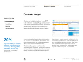 Executive Summary

Solution Overview

Contact Us

Customer Insight
Solution Overview
Customer Insight
Capabilities
Benefits
SAP Innovations

20%
Higher availability of real-time,
predictive insights if a higher
percentage of strategic KPIs
are tracked using BI tools
Source: SAP Performance
Benchmarking

Customer insight solutions from SAP
help retailers analyze huge amounts of
data from across all channels in order to
understand demand and drive more
customer interactions and purchases.

Customer insight software helps retailers unlock
the value of rich repositories of customer interaction data, providing fast and accurate visibility
of near-real-time demand information.
The detailed analytical insights enable
merchandising, marketing, and store operations
to make informed decisions that drive sales and
growth. Powered by the SAP HANA platform,

the solutions enable users to drill down to the
detailed key performance indicator (KPI) level
and provide interactive analysis of retail data.
The fast-track implementation leverages
prebuilt data models, KPIs, dashboards, and
reports to deliver a quick, low-risk ROI.

8 / 23

© 2013 SAP AG or an SAP affiliate company.
All rights reserved.

 