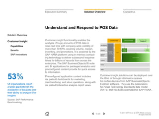 Executive Summary

Solution Overview

Contact Us

Understand and Respond to POS Data
Solution Overview
Customer Insight
Capabilities
Benefits
SAP Innovations

53%
Of organizations report
a large gap between the
availability of Big Data and
their ability to analyze it for
insights

Customer insight functionality enables the
analysis of huge amounts of POS data in
near-real time with company-wide visibility of
more than 70 KPIs covering volume, margin,
inventory, and promotions. It is powered by the
SAP HANA platform using in-memory computing technology to deliver subsecond response
times for billions of records from across the
enterprise. The SAP BusinessObjects BI suite
and BI applications for packaged analytics and
preconfigured content provide for quick access
to information.
Preconfigured application content includes
six prebuilt dashboards for marketing,
merchandising, and store operations, along with
six prebuilt interactive analysis report views.

Customer insight solutions can be deployed over
the Web or through information spaces
for mobile devices from SAP BusinessObjects
Explorer software. They use the Association
for Retail Technology Standards data model
(ARTS) that has been optimized for SAP HANA.

Source: SAP Performance
Benchmarking

9 / 23

© 2013 SAP AG or an SAP affiliate company.
All rights reserved.

 