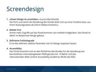 seantis gmbh 14
1. «Gutes Design ist unsichtbar.» (Lucius Burckhardt) 
Die Form und somit die Gestaltung des Portals leitet sich aus ihrer Funktion bzw. aus
ihrem Nutzungszweck ab («form follows function»).
2. Mobile First 
Immer mehr Zugriﬀe auf das Portal kommen von mobilen Endgeräten. Das Portal ist
daher im Responsive Design gebaut.
3. Deﬁnierte Freiheitsgrade 
Es ist klar deﬁniert, welche Parameter sich im Design anpassen lassen.
4. Accessibility 
Das Portal orientiert sich an den Richtlinien des Bundes für die Gestaltung von
barrierefreien Internetangeboten P028 gemäss Art. 10 BehiV und den
internationalen Web Content Accessibility Guidelines WCAG des W3C.
Screendesign
 