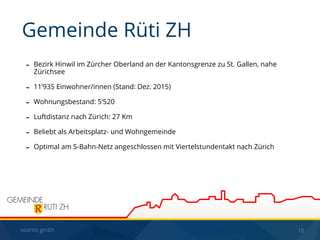 seantis gmbh 18
- Bezirk Hinwil im Zürcher Oberland an der Kantonsgrenze zu St. Gallen, nahe
Zürichsee
- 11‘935 Einwohner/innen (Stand: Dez. 2015)
- Wohnungsbestand: 5‘520
- Luftdistanz nach Zürich: 27 Km
- Beliebt als Arbeitsplatz- und Wohngemeinde
- Optimal am S-Bahn-Netz angeschlossen mit Viertelstundentakt nach Zürich
Gemeinde Rüti ZH
 