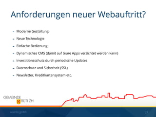 seantis gmbh 21
- Moderne Gestaltung
- Neue Technologie
- Einfache Bedienung
- Dynamisches CMS (damit auf teure Apps verzichtet werden kann)
- Investitionsschutz durch periodische Updates
- Datenschutz und Sicherheit (SSL)
- Newsletter, Kreditkartensystem etc.
Anforderungen neuer Webauftritt?
 