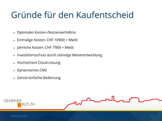 seantis gmbh 22
- Optimales Kosten-/Nutzenverhältnis
- Einmalige Kosten: CHF 10’800 + MwSt
- Jährliche Kosten: CHF 7’800 + MwSt
- Investitionsschutz durch ständige Weiterentwicklung
- Hochsichere Cloud-Lösung
- Dynamisches CMS
- Genial einfache Bedienung
Gründe für den Kaufentscheid
 