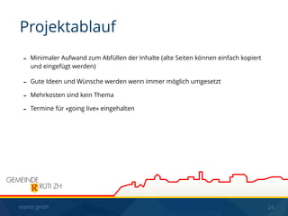 seantis gmbh 24
- Minimaler Aufwand zum Abfüllen der Inhalte (alte Seiten können einfach kopiert
und eingefügt werden)
- Gute Ideen und Wünsche werden wenn immer möglich umgesetzt
- Mehrkosten sind kein Thema
- Termine für «going live» eingehalten
Projektablauf
 