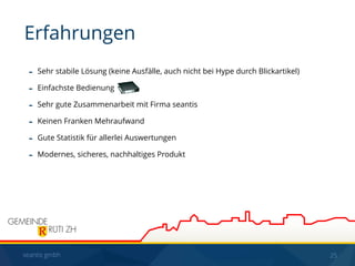 seantis gmbh 25
- Sehr stabile Lösung (keine Ausfälle, auch nicht bei Hype durch Blickartikel)
- Einfachste Bedienung
- Sehr gute Zusammenarbeit mit Firma seantis
- Keinen Franken Mehraufwand
- Gute Statistik für allerlei Auswertungen
- Modernes, sicheres, nachhaltiges Produkt
Erfahrungen
 