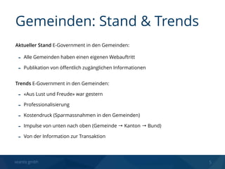 seantis gmbh 5
Aktueller Stand E-Government in den Gemeinden:
- Alle Gemeinden haben einen eigenen Webauftritt
- Publikation von öﬀentlich zugänglichen Informationen
 
Trends E-Government in den Gemeinden:
- «Aus Lust und Freude» war gestern
- Professionalisierung
- Kostendruck (Sparmassnahmen in den Gemeinden)
- Impulse von unten nach oben (Gemeinde → Kanton → Bund)
- Von der Information zur Transaktion
Gemeinden: Stand & Trends
 