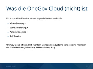 seantis gmbh 8
Ein echter Cloud Service vereint folgende Wesensmerkmale:
- Virtualisierung +
- Standardisierung +
- Automatisierung +
- Self Service
OneGov Cloud ist kein CMS (Content Management System), sondern eine Plattform
für Transaktionen (Formulare, Reservationen, etc.). 
Was die OneGov Cloud (nicht) ist
 