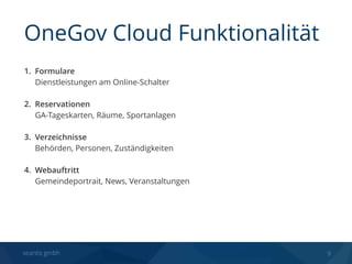 seantis gmbh 9
1. Formulare 
Dienstleistungen am Online-Schalter 
2. Reservationen 
GA-Tageskarten, Räume, Sportanlagen 
3. Verzeichnisse 
Behörden, Personen, Zuständigkeiten 
4. Webauftritt 
Gemeindeportrait, News, Veranstaltungen
OneGov Cloud Funktionalität
 