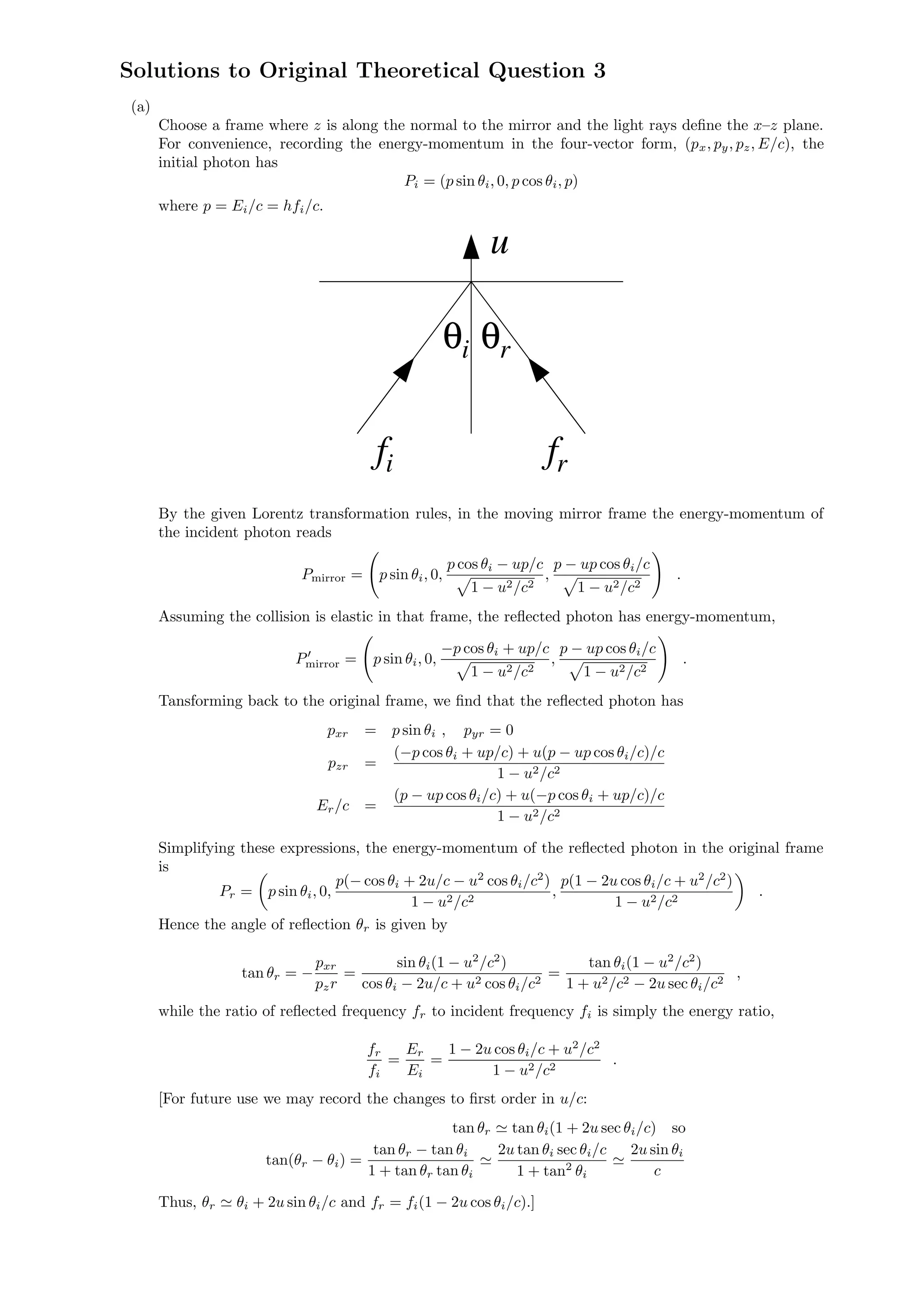 Solutions to Original Theoretical Question 3
(a)
Choose a frame where z is along the normal to the mirror and the light rays deﬁne the x–z plane.
For convenience, recording the energy-momentum in the four-vector form, (px, py, pz, E/c), the
initial photon has
Pi = (p sin θi, 0, p cos θi, p)
where p = Ei/c = hfi/c.
u
f f
θθi r
i r
By the given Lorentz transformation rules, in the moving mirror frame the energy-momentum of
the incident photon reads
Pmirror = p sin θi, 0,
p cos θi − up/c
1 − u2/c2
,
p − up cos θi/c
1 − u2/c2
.
Assuming the collision is elastic in that frame, the reﬂected photon has energy-momentum,
Pmirror = p sin θi, 0,
−p cos θi + up/c
1 − u2/c2
,
p − up cos θi/c
1 − u2/c2
.
Tansforming back to the original frame, we ﬁnd that the reﬂected photon has
pxr = p sin θi , pyr = 0
pzr =
(−p cos θi + up/c) + u(p − up cos θi/c)/c
1 − u2/c2
Er/c =
(p − up cos θi/c) + u(−p cos θi + up/c)/c
1 − u2/c2
Simplifying these expressions, the energy-momentum of the reﬂected photon in the original frame
is
Pr = p sin θi, 0,
p(− cos θi + 2u/c − u2
cos θi/c2
)
1 − u2/c2
,
p(1 − 2u cos θi/c + u2
/c2
)
1 − u2/c2
.
Hence the angle of reﬂection θr is given by
tan θr = −
pxr
pzr
=
sin θi(1 − u2
/c2
)
cos θi − 2u/c + u2 cos θi/c2
=
tan θi(1 − u2
/c2
)
1 + u2/c2 − 2u sec θi/c2
,
while the ratio of reﬂected frequency fr to incident frequency fi is simply the energy ratio,
fr
fi
=
Er
Ei
=
1 − 2u cos θi/c + u2
/c2
1 − u2/c2
.
[For future use we may record the changes to ﬁrst order in u/c:
tan θr tan θi(1 + 2u sec θi/c) so
tan(θr − θi) =
tan θr − tan θi
1 + tan θr tan θi
2u tan θi sec θi/c
1 + tan2
θi
2u sin θi
c
Thus, θr θi + 2u sin θi/c and fr = fi(1 − 2u cos θi/c).]
 
