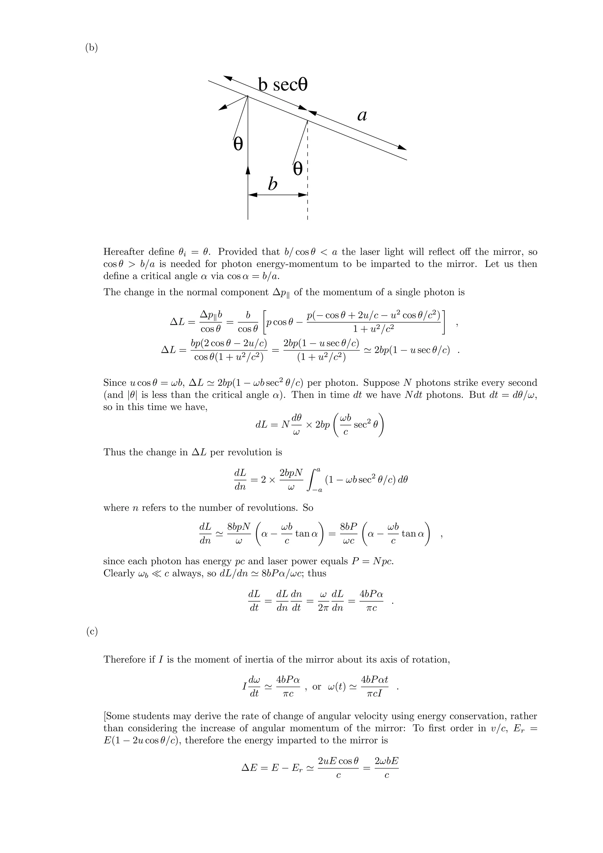 (b)
a
b
b secθ
θ
θ
Hereafter deﬁne θi = θ. Provided that b/ cos θ < a the laser light will reﬂect oﬀ the mirror, so
cos θ > b/a is needed for photon energy-momentum to be imparted to the mirror. Let us then
deﬁne a critical angle α via cos α = b/a.
The change in the normal component ∆p of the momentum of a single photon is
∆L =
∆p b
cos θ
=
b
cos θ
p cos θ −
p(− cos θ + 2u/c − u2
cos θ/c2
)
1 + u2/c2
,
∆L =
bp(2 cos θ − 2u/c)
cos θ(1 + u2/c2)
=
2bp(1 − u sec θ/c)
(1 + u2/c2)
2bp(1 − u sec θ/c) .
Since u cos θ = ωb, ∆L 2bp(1 − ωb sec2
θ/c) per photon. Suppose N photons strike every second
(and |θ| is less than the critical angle α). Then in time dt we have Ndt photons. But dt = dθ/ω,
so in this time we have,
dL = N
dθ
ω
× 2bp
ωb
c
sec2
θ
Thus the change in ∆L per revolution is
dL
dn
= 2 ×
2bpN
ω
a
−a
(1 − ωb sec2
θ/c) dθ
where n refers to the number of revolutions. So
dL
dn
8bpN
ω
α −
ωb
c
tan α =
8bP
ωc
α −
ωb
c
tan α ,
since each photon has energy pc and laser power equals P = Npc.
Clearly ωb c always, so dL/dn 8bPα/ωc; thus
dL
dt
=
dL
dn
dn
dt
=
ω
2π
dL
dn
=
4bPα
πc
.
(c)
Therefore if I is the moment of inertia of the mirror about its axis of rotation,
I
dω
dt
4bPα
πc
, or ω(t)
4bPαt
πcI
.
[Some students may derive the rate of change of angular velocity using energy conservation, rather
than considering the increase of angular momentum of the mirror: To ﬁrst order in v/c, Er =
E(1 − 2u cos θ/c), therefore the energy imparted to the mirror is
∆E = E − Er
2uE cos θ
c
=
2ωbE
c
 