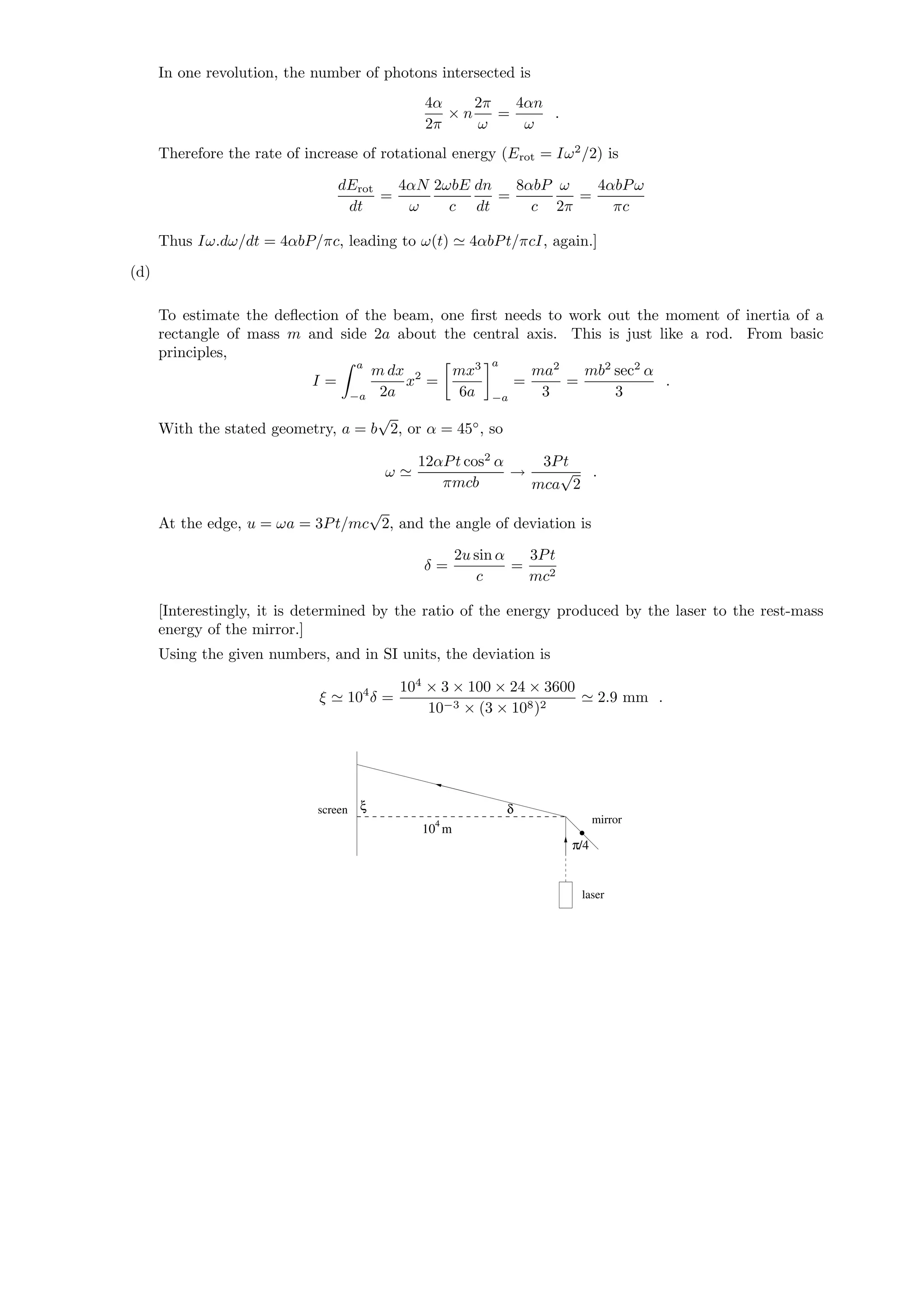 In one revolution, the number of photons intersected is
4α
2π
× n
2π
ω
=
4αn
ω
.
Therefore the rate of increase of rotational energy (Erot = Iω2
/2) is
dErot
dt
=
4αN
ω
2ωbE
c
dn
dt
=
8αbP
c
ω
2π
=
4αbPω
πc
Thus Iω.dω/dt = 4αbP/πc, leading to ω(t) 4αbPt/πcI, again.]
(d)
To estimate the deﬂection of the beam, one ﬁrst needs to work out the moment of inertia of a
rectangle of mass m and side 2a about the central axis. This is just like a rod. From basic
principles,
I =
a
−a
m dx
2a
x2
=
mx3
6a
a
−a
=
ma2
3
=
mb2
sec2
α
3
.
With the stated geometry, a = b
√
2, or α = 45◦
, so
ω
12αPt cos2
α
πmcb
→
3Pt
mca
√
2
.
At the edge, u = ωa = 3Pt/mc
√
2, and the angle of deviation is
δ =
2u sin α
c
=
3Pt
mc2
[Interestingly, it is determined by the ratio of the energy produced by the laser to the rest-mass
energy of the mirror.]
Using the given numbers, and in SI units, the deviation is
ξ 104
δ =
104
× 3 × 100 × 24 × 3600
10−3 × (3 × 108)2
2.9 mm .
ξ
mirror
laser
screen δ
4
π/4
10 m
 