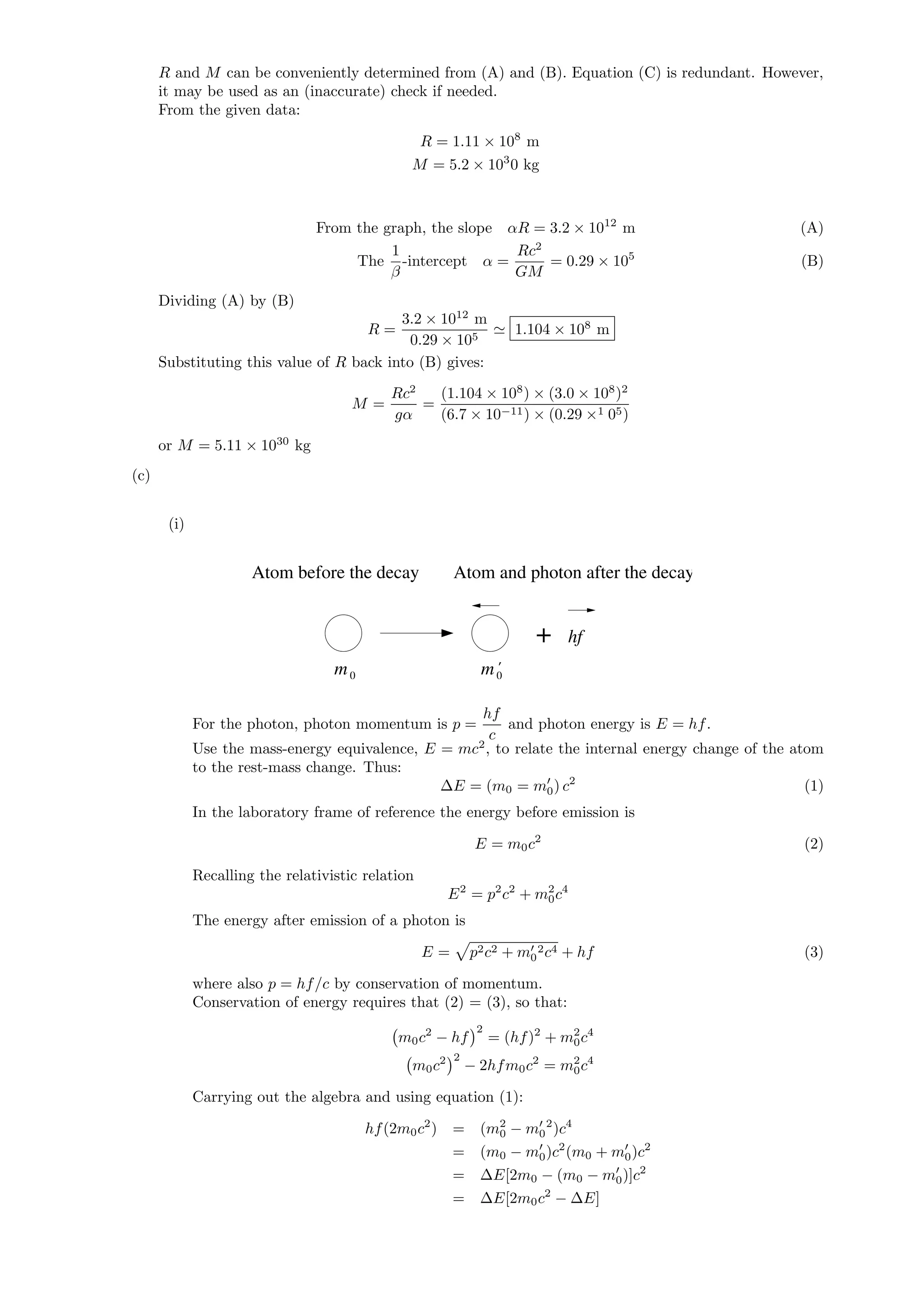 R and M can be conveniently determined from (A) and (B). Equation (C) is redundant. However,
it may be used as an (inaccurate) check if needed.
From the given data:
R = 1.11 × 108
m
M = 5.2 × 103
0 kg
From the graph, the slope αR = 3.2 × 1012
m (A)
The
1
β
-intercept α =
Rc2
GM
= 0.29 × 105
(B)
Dividing (A) by (B)
R =
3.2 × 1012
m
0.29 × 105
1.104 × 108
m
Substituting this value of R back into (B) gives:
M =
Rc2
gα
=
(1.104 × 108
) × (3.0 × 108
)2
(6.7 × 10−11) × (0.29 ×1 05)
or M = 5.11 × 1030
kg
(c)
(i)
Atom before the decay Atom and photon after the decay
+ hf
m m0 0
’
For the photon, photon momentum is p =
hf
c
and photon energy is E = hf.
Use the mass-energy equivalence, E = mc2
, to relate the internal energy change of the atom
to the rest-mass change. Thus:
∆E = (m0 = m0) c2
(1)
In the laboratory frame of reference the energy before emission is
E = m0c2
(2)
Recalling the relativistic relation
E2
= p2
c2
+ m2
0c4
The energy after emission of a photon is
E = p2c2 + m0
2c4 + hf (3)
where also p = hf/c by conservation of momentum.
Conservation of energy requires that (2) = (3), so that:
m0c2
− hf
2
= (hf)2
+ m2
0c4
m0c2 2
− 2hfm0c2
= m2
0c4
Carrying out the algebra and using equation (1):
hf(2m0c2
) = (m2
0 − m0
2
)c4
= (m0 − m0)c2
(m0 + m0)c2
= ∆E[2m0 − (m0 − m0)]c2
= ∆E[2m0c2
− ∆E]
 