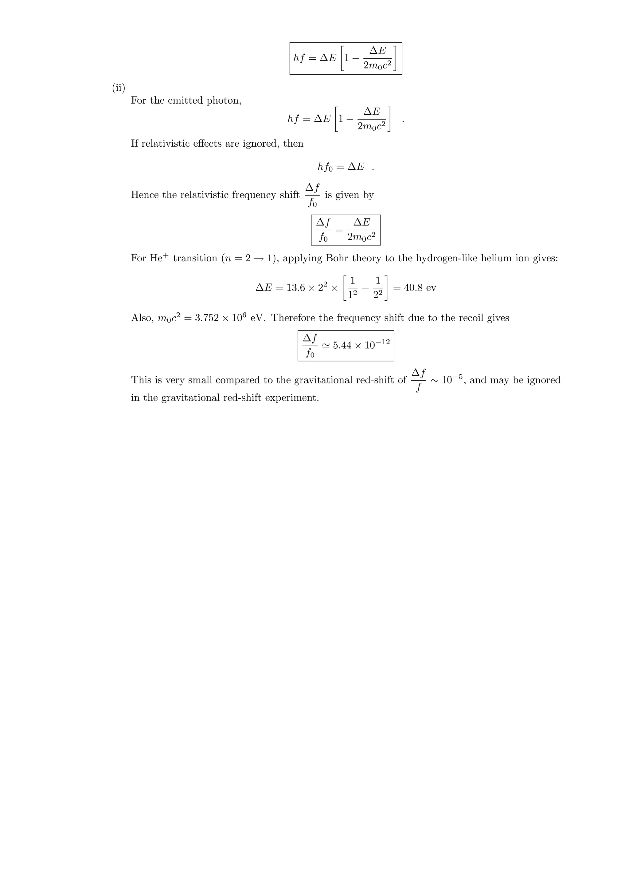 hf = ∆E 1 −
∆E
2m0c2
(ii)
For the emitted photon,
hf = ∆E 1 −
∆E
2m0c2
.
If relativistic eﬀects are ignored, then
hf0 = ∆E .
Hence the relativistic frequency shift
∆f
f0
is given by
∆f
f0
=
∆E
2m0c2
For He+
transition (n = 2 → 1), applying Bohr theory to the hydrogen-like helium ion gives:
∆E = 13.6 × 22
×
1
12
−
1
22
= 40.8 ev
Also, m0c2
= 3.752 × 106
eV. Therefore the frequency shift due to the recoil gives
∆f
f0
5.44 × 10−12
This is very small compared to the gravitational red-shift of
∆f
f
∼ 10−5
, and may be ignored
in the gravitational red-shift experiment.
 
