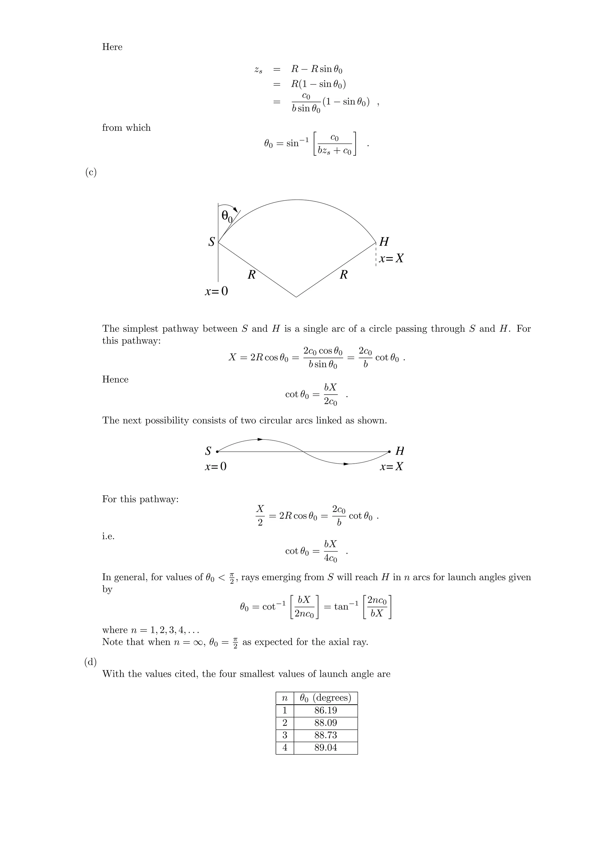 Here
zs = R − R sin θ0
= R(1 − sin θ0)
=
c0
b sin θ0
(1 − sin θ0) ,
from which
θ0 = sin−1 c0
bzs + c0
.
(c)
0θ
x= 0
x=
R
S
R
H
X
The simplest pathway between S and H is a single arc of a circle passing through S and H. For
this pathway:
X = 2R cos θ0 =
2c0 cos θ0
b sin θ0
=
2c0
b
cot θ0 .
Hence
cot θ0 =
bX
2c0
.
The next possibility consists of two circular arcs linked as shown.
x= 0 x= X
S H
For this pathway:
X
2
= 2R cos θ0 =
2c0
b
cot θ0 .
i.e.
cot θ0 =
bX
4c0
.
In general, for values of θ0 < π
2 , rays emerging from S will reach H in n arcs for launch angles given
by
θ0 = cot−1 bX
2nc0
= tan−1 2nc0
bX
where n = 1, 2, 3, 4, . . .
Note that when n = ∞, θ0 = π
2 as expected for the axial ray.
(d)
With the values cited, the four smallest values of launch angle are
n θ0 (degrees)
1 86.19
2 88.09
3 88.73
4 89.04
 