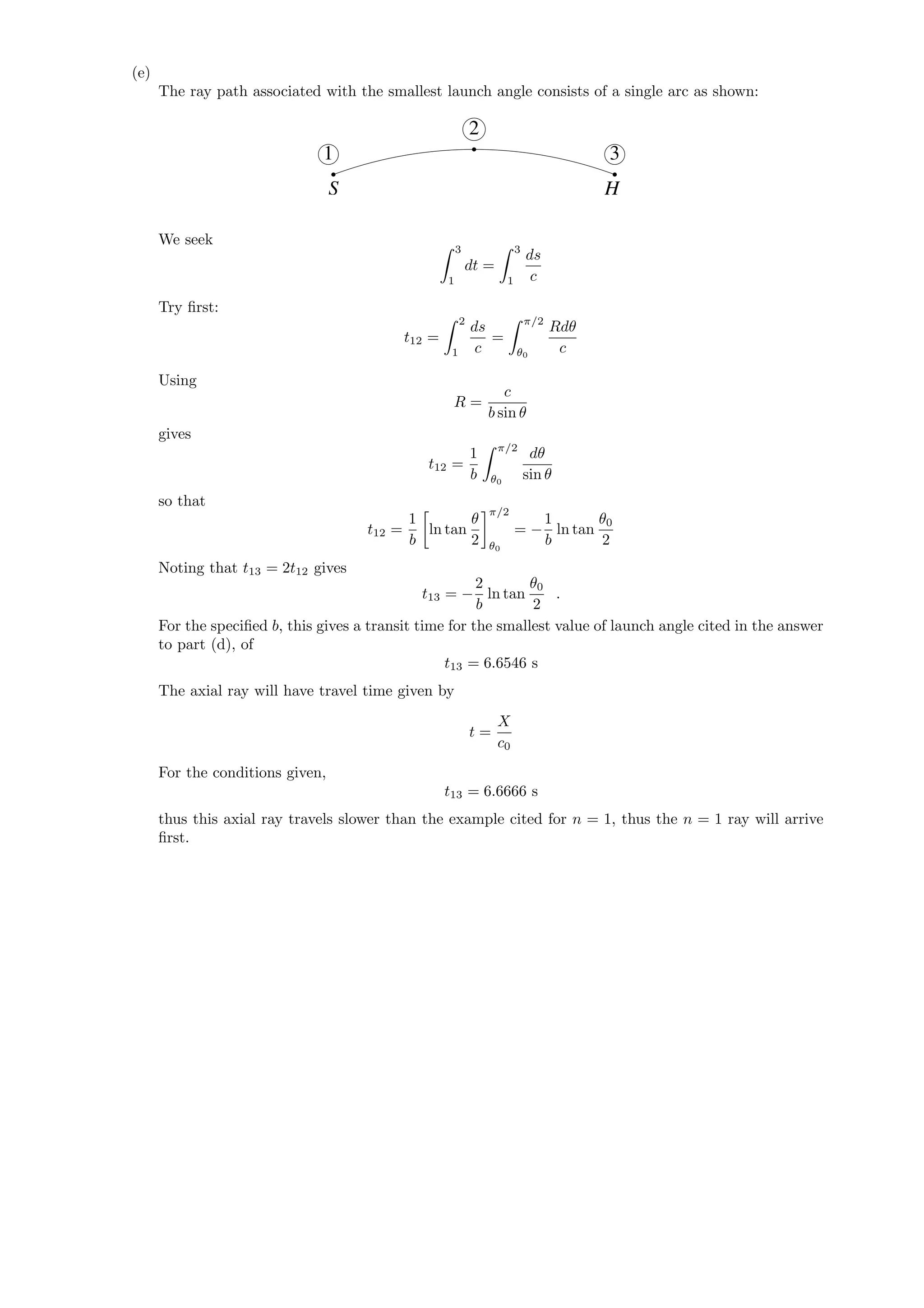 (e)
The ray path associated with the smallest launch angle consists of a single arc as shown:
1
2
3
S H
We seek
3
1
dt =
3
1
ds
c
Try ﬁrst:
t12 =
2
1
ds
c
=
π/2
θ0
Rdθ
c
Using
R =
c
b sin θ
gives
t12 =
1
b
π/2
θ0
dθ
sin θ
so that
t12 =
1
b
ln tan
θ
2
π/2
θ0
= −
1
b
ln tan
θ0
2
Noting that t13 = 2t12 gives
t13 = −
2
b
ln tan
θ0
2
.
For the speciﬁed b, this gives a transit time for the smallest value of launch angle cited in the answer
to part (d), of
t13 = 6.6546 s
The axial ray will have travel time given by
t =
X
c0
For the conditions given,
t13 = 6.6666 s
thus this axial ray travels slower than the example cited for n = 1, thus the n = 1 ray will arrive
ﬁrst.
 
