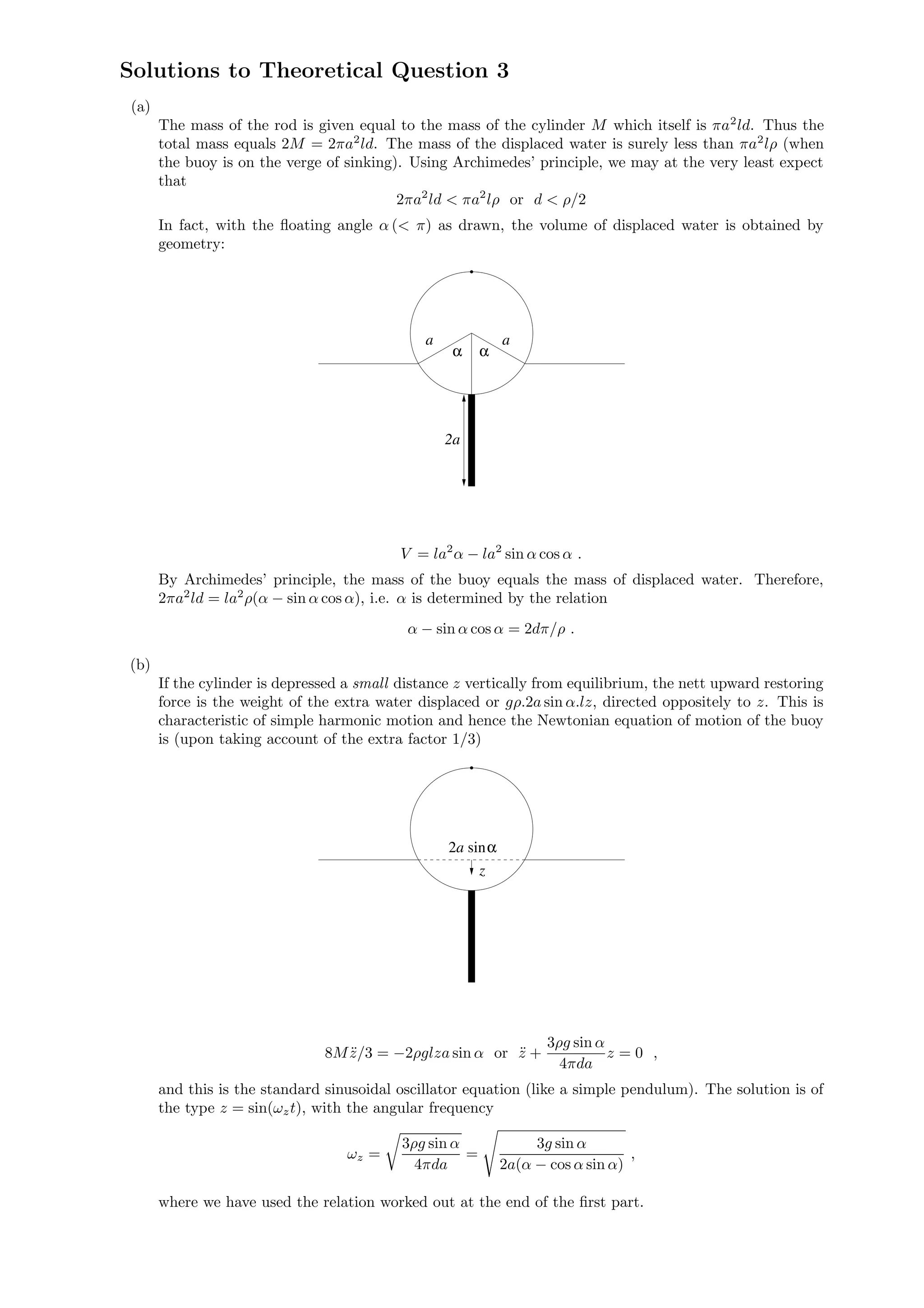 Solutions to Theoretical Question 3
(a)
The mass of the rod is given equal to the mass of the cylinder M which itself is πa2
ld. Thus the
total mass equals 2M = 2πa2
ld. The mass of the displaced water is surely less than πa2
lρ (when
the buoy is on the verge of sinking). Using Archimedes’ principle, we may at the very least expect
that
2πa2
ld < πa2
lρ or d < ρ/2
In fact, with the ﬂoating angle α (< π) as drawn, the volume of displaced water is obtained by
geometry:
α α
a a
2a
V = la2
α − la2
sin α cos α .
By Archimedes’ principle, the mass of the buoy equals the mass of displaced water. Therefore,
2πa2
ld = la2
ρ(α − sin α cos α), i.e. α is determined by the relation
α − sin α cos α = 2dπ/ρ .
(b)
If the cylinder is depressed a small distance z vertically from equilibrium, the nett upward restoring
force is the weight of the extra water displaced or gρ.2a sin α.lz, directed oppositely to z. This is
characteristic of simple harmonic motion and hence the Newtonian equation of motion of the buoy
is (upon taking account of the extra factor 1/3)
z
a2 sinα
8M ¨z/3 = −2ρglza sin α or ¨z +
3ρg sin α
4πda
z = 0 ,
and this is the standard sinusoidal oscillator equation (like a simple pendulum). The solution is of
the type z = sin(ωzt), with the angular frequency
ωz =
3ρg sin α
4πda
=
3g sin α
2a(α − cos α sin α)
,
where we have used the relation worked out at the end of the ﬁrst part.
 