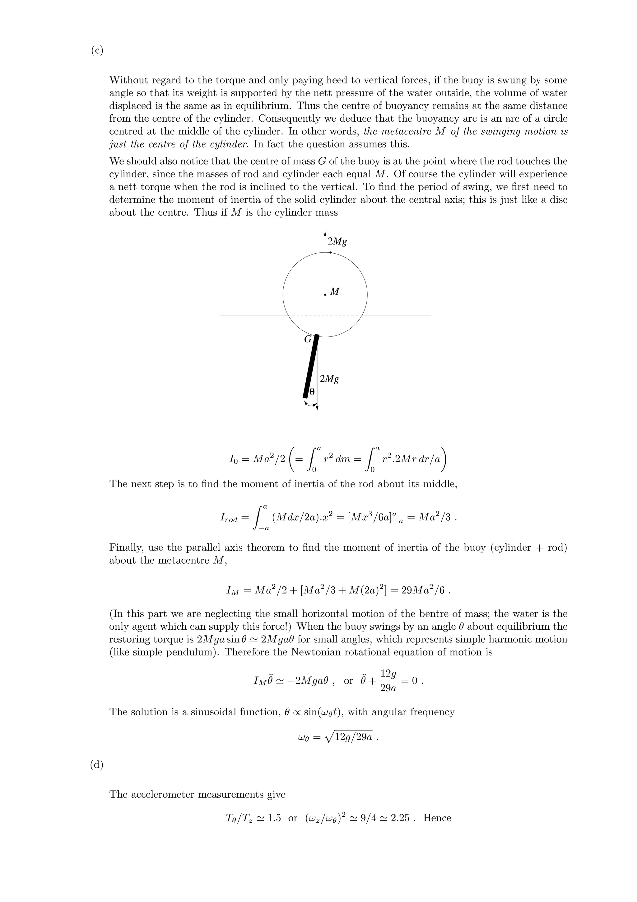 (c)
Without regard to the torque and only paying heed to vertical forces, if the buoy is swung by some
angle so that its weight is supported by the nett pressure of the water outside, the volume of water
displaced is the same as in equilibrium. Thus the centre of buoyancy remains at the same distance
from the centre of the cylinder. Consequently we deduce that the buoyancy arc is an arc of a circle
centred at the middle of the cylinder. In other words, the metacentre M of the swinging motion is
just the centre of the cylinder. In fact the question assumes this.
We should also notice that the centre of mass G of the buoy is at the point where the rod touches the
cylinder, since the masses of rod and cylinder each equal M. Of course the cylinder will experience
a nett torque when the rod is inclined to the vertical. To ﬁnd the period of swing, we ﬁrst need to
determine the moment of inertia of the solid cylinder about the central axis; this is just like a disc
about the centre. Thus if M is the cylinder mass
2Mg
2Mg
θ
G
M
I0 = Ma2
/2 =
a
0
r2
dm =
a
0
r2
.2Mr dr/a
The next step is to ﬁnd the moment of inertia of the rod about its middle,
Irod =
a
−a
(Mdx/2a).x2
= [Mx3
/6a]a
−a = Ma2
/3 .
Finally, use the parallel axis theorem to ﬁnd the moment of inertia of the buoy (cylinder + rod)
about the metacentre M,
IM = Ma2
/2 + [Ma2
/3 + M(2a)2
] = 29Ma2
/6 .
(In this part we are neglecting the small horizontal motion of the bentre of mass; the water is the
only agent which can supply this force!) When the buoy swings by an angle θ about equilibrium the
restoring torque is 2Mga sin θ 2Mgaθ for small angles, which represents simple harmonic motion
(like simple pendulum). Therefore the Newtonian rotational equation of motion is
IM
¨θ −2Mgaθ , or ¨θ +
12g
29a
= 0 .
The solution is a sinusoidal function, θ ∝ sin(ωθt), with angular frequency
ωθ = 12g/29a .
(d)
The accelerometer measurements give
Tθ/Tz 1.5 or (ωz/ωθ)2
9/4 2.25 . Hence
 
