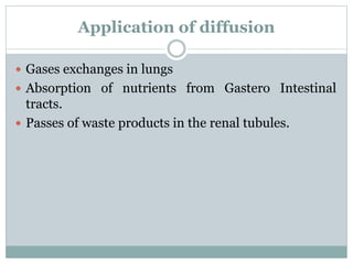 Application of diffusion
 Gases exchanges in lungs
 Absorption of nutrients from Gastero Intestinal
tracts.
 Passes of waste products in the renal tubules.
 