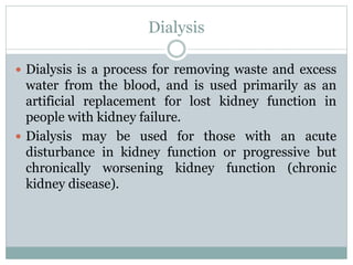Dialysis
 Dialysis is a process for removing waste and excess
water from the blood, and is used primarily as an
artificial replacement for lost kidney function in
people with kidney failure.
 Dialysis may be used for those with an acute
disturbance in kidney function or progressive but
chronically worsening kidney function (chronic
kidney disease).
 