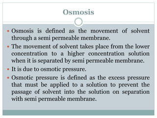 Osmosis
 Osmosis is defined as the movement of solvent
through a semi permeable membrane.
 The movement of solvent takes place from the lower
concentration to a higher concentration solution
when it is separated by semi permeable membrane.
 It is due to osmotic pressure.
 Osmotic pressure is defined as the excess pressure
that must be applied to a solution to prevent the
passage of solvent into the solution on separation
with semi permeable membrane.
 