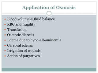 Application of Osmosis
 Blood volume & fluid balance
 RBC and fragility
 Transfusion
 Osmotic dieresis
 Edema due to hypo-albuminemia
 Cerebral edema
 Irrigation of wounds
 Action of purgatives
 