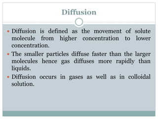 Diffusion
 Diffusion is defined as the movement of solute
molecule from higher concentration to lower
concentration.
 The smaller particles diffuse faster than the larger
molecules hence gas diffuses more rapidly than
liquids.
 Diffusion occurs in gases as well as in colloidal
solution.
 