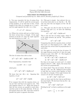 1
University of California, Berkeley
Physics H7A Fall 1998 (Strovink)
SOLUTION TO PROBLEM SET 1
Composed and formatted by E.A. Baltz and M. Strovink; proofed by D. Bacon
1. You may remember the law of cosines from
trigonometry. It will be useful for several parts
of this problem, so we will state it here. If the
lengths of the sides of a triangle are a, b, and c,
and the angle opposite the side c is ψ, then
c2
= a2
+ b2
− 2ab cos ψ
(a.) When two vectors add up to a third vector,
the three vectors form a triangle. If the angle
between a and b is θ, then the angle opposite
the side formed by c is 180◦
− θ.
The law of cosines then tells us that
|c|2
= |a|2
+ |b|2
− 2|a||b| cos (180◦
− θ)
From trigonometry, remember that
cos (180◦
− θ) = − cos θ
which gives
|c|2
= |a|2
+ |b|2
+ 2|a||b| cos θ
We know that |a| + |b| = |c|. Squaring this
equation, we get
|c|2
= |a|2
+ |b|2
+ 2|a||b|
If we compare this with the equation above, we
can see that cos θ has to be equal to one. This
only happens when θ = 0◦
. What this means is
that the two vectors are parallel to each other,
and they point in the same direction. If the an-
gle between them were 180◦
, then they would be
parallel but point in opposite directions.
(b.) This part is simple. Just subtract the vec-
tor a from both sides to see that b = −b. The
only way that this can happen is if b = 0, the
zero vector.
(c.) This part can also be done by the law of
cosines. Like part (a.), we have the following
two equations
|c|2
= |a|2
+ |b|2
+ 2|a||b| cos θ
This is just the law of cosines again, where θ
is the angle between |a| and b|. The problem
states that
|c|2
= |a|2
+ |b|2
Comparing this with the equation above, we ﬁnd
that cos θ = 0. This happens at θ = ±90◦
. This
means that the vectors must be perpendicular to
each other.
(d.) Yet again, we can use the law of cosines. If
the angle between a and b is θ, then the angle
between a and −b is 180◦
− θ. The lengths of
the sum and diﬀerence are
|a + b|2
= |a|2
+ |b|2
+ 2|a||b| cos θ
|a − b|2
= |a|2
+ |b|2
− 2|a||b| cos θ
For these to be equal, we need cos θ = 0, which
happens when θ = ±90◦
. Again, this means that
the vectors are perpendicular.
(e.) Guess what? Yup, law of cosines. We know
that |a| = |b| = |a + b|. Adding a to b is going
to look like two vectors stuck together to form
two sides of a triangle. If the angle between the
vectors is θ, the law of cosines gives
|a + b|2
= 2|a|2
+ 2|a|2
cos θ
where we have used the fact that a and b have
the same length. We also know that |a+b| = |a|.
Using this we get
|a|2
= 2|a|2
+ 2|a|2
cos θ
Dividing by |a|2
, we ﬁnd a condition on the angle
θ
cos θ = −
1
2
⇒ θ = 120◦
 