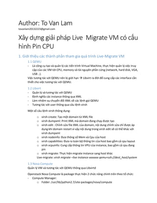 Author: To Van Lam
tovanlam20132223@gmail.com
Xây dựng giải pháp Live Migrate VM có cấu
hình Pin CPU
1. Giới thiệu các thành phần tham gia quá trình Live-Migrate VM
1.1 QEMU
- Là công cụ tạo và quản lý các tiến trình Virtual Machine, thực hiện quản lý việc truy
cập của các VM tới CPU, memory và tài nguyên phần cứng (network, hard disk, VGA,
USB ..).
Việc tương tác với QEMU nên bị giới hạn  Libvirt ra đời để cung cấp các interface cần
thiết cho việc tương tác với QEMU.
1.2 Libvirt
- Quản lý và tương tác với QEMU
- Định nghĩa các instance thông qua XML
- Làm nhiệm vụ chuyển đổi XML về các lệnh gọi QEMU
- Tương tác với user thông qua câu lệnh virsh
Một số câu lệnh virsh thông dụng:
o virsh create: Tạo một domain từ XML file
o virsh dumpxml: Print XML mà domain đang chạy được tạo
o virsh edit : Chỉnh sửa file XML của domain, nội dung chỉnh sửa chỉ được áp
dụng khi domain restart vì vậy nội dung trong virsh edit sẽ có thể khác với
virsh dumpxml
o virsh nodeinfo: Đưa thông số Mem và Cpu của host
o virsh capabilities: Đưa ra toàn bộ thông tin của host bao gồm cả cpu layout
o virsh vcpuinfo: Cung cấp thông tin VPU của instance, bao gồm cả cpu đang
pin
o virsh migrate: Thực hiện migrate instance sang host khác
Live-migrate: virsh migrate –live instance-xxxxxxx qemu+ssh://dest_host/system
1.3 Nova Compute
Quản lý VM và tương tác với QEMU thông qua Libvirtd
Openstack Nova Compute là package thực hiện 2 chức năng chính trên theo tổ chức:
- Compute Manager:
o Folder: /usr/lib/python2.7/site-packages/nova/compute
 