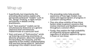 Wrap up
• Superficially, but importantly, the
preceding observations explain why
pervasively embraced “models” such as
ITIL, Design Thinking, or Agile remain
persistently in debate among
practitioners.
• Such “best practice” models can be
simultaneously distinctive at a generic
(abstract) level and famously
indeterminate at a particular level.
• Years and years of “field practice” winds
up fostering continuing uncertainty, or
diversity of opinion, about the exclusivity,
the boundary, the necessity, and the
regularity of the model’s implementation
that warrants being called its “definition”
and giving it the model’s brand name.
• The preceding notes help provide
awareness of how logic models may
select and organize factors of progress in
a problem-solving effort.
• They also allow visibility of how those
factors relate to generic concerns that
involve intentions and feedback occurring
throughout a solution effort.
• Finally, they explain the high probability
of influential variances appearing
regardless of whether apparent progress
is linear or non-linear.
 