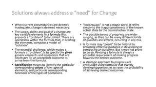Solutions always address a “need” for Change
• When current circumstances are deemed
inadequate, change is deemed necessary.
• The scope, ability and goal of a change are
key variable elements in a formula that
presents a “problem” to be solved. There are
operations within the formula that, in relating
the elements, compose a model of
“solution”.
• The essential challenge, which makes a
formula a “problem”, is to specify the given
generic elements and operations that are
necessary for an acceptable outcome to
arrive from the formula.
• Specification means to identify the particular
corresponding values of the types of
elements, and particular corresponding
functions of the types of operations.
• “Inadequacy” is not a magic word. It refers
simply to the inappropriateness of the known
actual state to the desired actual state.
• The possible terms of propriety are wide-
ranging, as they can be many different kinds
of qualities and effects, occurring in any mix.
• A formula may “prove” to be helpful by
providing effective guidance in developing or
composing an outcome. But it may not prove
to be so. Revising a formula is always a
potential requirement of making progress
towards the desired outcome.
• A strategic approach to progress will
encourage using formulas that overtly
develop opportunities to raise the probability
of achieving desired outcomes.
 