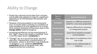 Ability to Change
• Producing a desired actual state from a known
actual state also appears to require a significant
expenditure of time between the present and
the future.
• However, that presumption is not necessarily
true. A current state is already in a condition of
more equilibrium or less equilibrium as a result
of its current resolution of the issues seen in the
change ability model of progress.
• Increasing equilibrium can be instantaneous if
the “right” issue in the model is modified. Time
is not the major factor; complexity is.
• “Change” per se is any of five kinds: recovery,
execution, improvement, transformation, or
innovation. Some or all of them may already be
“in progress” – i.e., ordinary operational
production efforts at the given time, with
targeted production outcomes.
Types of
Change
General Distinctions
Innovation
Operate on a different production
model for a new value proposition
Transformation
Organize differently for operating
to a designated purpose
Improvement
Cause future baseline to exceed
current baseline
Execution
Alter degree of completeness from
low to high
Recovery
Return to prior-defined state of
readiness
 