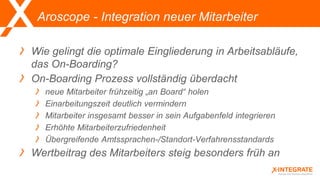Aroscope - Integration neuer Mitarbeiter
Wie gelingt die optimale Eingliederung in Arbeitsabläufe,
das On-Boarding?
On-Boarding Prozess vollständig überdacht
neue Mitarbeiter frühzeitig „an Board“ holen
Einarbeitungszeit deutlich vermindern
Mitarbeiter insgesamt besser in sein Aufgabenfeld integrieren
Erhöhte Mitarbeiterzufriedenheit
Übergreifende Amtssprachen-/Standort-Verfahrensstandards
Wertbeitrag des Mitarbeiters steig besonders früh an
 