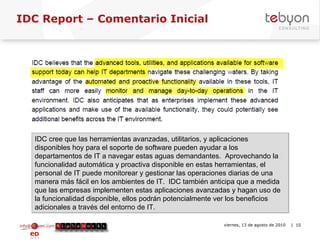 IDC Report – Comentario Inicial info@tebyon.com | www.tebyon.com viernes, 13 de agosto de 2010   | IDC cree que las herramientas avanzadas, utilitarios, y aplicaciones disponibles hoy para el soporte de software pueden ayudar a los departamentos de IT a navegar estas aguas demandantes.  Aprovechando la funcionalidad automática y proactiva disponible en estas herramientas, el personal de IT puede monitorear y gestionar las operaciones diarias de una manera más fácil en los ambientes de IT.  IDC también anticipa que a medida que las empresas implementen estas aplicaciones avanzadas y hagan uso de la funcionalidad disponible, ellos podrán potencialmente ver los beneficios adicionales a través del entorno de IT. 