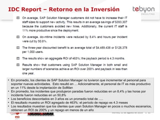 IDC Report – Retorno en la Inversión info@tebyon.com | www.tebyon.com viernes, 13 de agosto de 2010   | En promedio, los clientes de SAP Solution Manager no tuvieron que incrementar el personal para soportar nuevas actividades.  Esto resultó en ... Adicionalmente, el personal de IT es más productivo en un 11% desde la implantación de SolMan En promedio, los incidentes que produjeron paradas fueron reducidas en un 8,4% y las horas por incidente fueron reducidas en un 50,8% Los beneficios descontados en 3 años es un promedio total de ..... El resultado muestra un ROI agregado de 463%: el período de repago es 4.3 meses Los resultados muestran que los clientes que usan Solution Manager en pocos o muchos escenarios, obtienen un ROI de 200% y un repago en menos de un año 