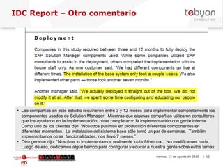 IDC Report – Otro comentario info@tebyon.com | www.tebyon.com viernes, 13 de agosto de 2010   | Las compañías en este estudio requirieron entre 3 y 12 meses para implementar completamente los componentes usados de Solution Manager.  Mientras que algunas compañías utilizaron consultores que los ayudaron en la implementación, otras completaron la implementación con gente interna.  Como uno de los clientes dijo: “Nosotros pusimos en producción diferentes componentes en diferentes momentos.  La instalación del sistema base sólo tomó un par de semanas.  También implementamos otras  funcionalidades, nos llevó 7 meses.”  Otro gerente dijo: “Nosotros lo implementamos realmente ‘out-of-the-box’.  No modificamos nada.  Luego de eso, dedicamos algún tiempo para configurar y educar a nuestra gente sobre estos temas.  