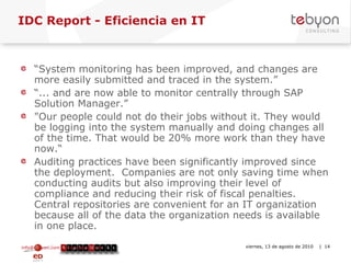IDC Report - Eficiencia en IT  “ System monitoring has been improved, and changes are more easily submitted and traced in the system.”  “ ... and are now able to monitor centrally through SAP Solution Manager.” "Our people could not do their jobs without it. They would be logging into the system manually and doing changes all of the time. That would be 20% more work than they have now.“ Auditing practices have been significantly improved since the deployment.  Companies are not only saving time when conducting audits but also improving their level of compliance and reducing their risk of fiscal penalties. Central repositories are convenient for an IT organization because all of the data the organization needs is available in one place. info@tebyon.com | www.tebyon.com viernes, 13 de agosto de 2010   | 