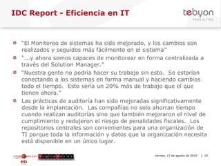IDC Report - Eficiencia en IT  “ El Monitoreo de sistemas ha sido mejorado, y los cambios son realizados y seguidos más fácilmente en el sistema” “ ...y ahora somos capaces de monitorear en forma centralizada a través del Solution Manager.” “ Nuestra gente no podría hacer su trabajo sin esto.  Se estarían conectando a los sistemas en forma manual y haciendo cambios todo el tiempo.  Esto sería un 20% más de trabajo que el que tienen ahora.” Las prácticas de auditoría han sido mejoradas significativamente desde la implantación.  Las compañías no solo ahorran tiempo cuando realizan auditorías sino que también mejoraron el nivel de cumplimiento y redujeron el riesgo de penalidades fiscales.  Los repositorios centrales son convenientes para una organización de TI porque toda la información y datos que la organización necesita está disponible en un único lugar.  info@tebyon.com | www.tebyon.com viernes, 13 de agosto de 2010   | 