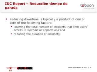 IDC Report – Reducción tiempo de parada  Reducing downtime is typically a product of one or both of the following factors: lowering the total number of incidents that limit users' access to systems or applications and  reducing the duration of incidents info@tebyon.com | www.tebyon.com viernes, 13 de agosto de 2010   | 