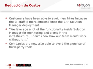 Reducción de Costos Customers have been able to avoid new hires because the IT staff is more efficient since the SAP Solution Manager deployment.  "We leverage a lot of the functionality inside Solution Manager for monitoring and alerts in the infrastructure. I don't know how our team would work without it ...” Companies are now also able to avoid the expense of third-party tools info@tebyon.com | www.tebyon.com viernes, 13 de agosto de 2010   | 