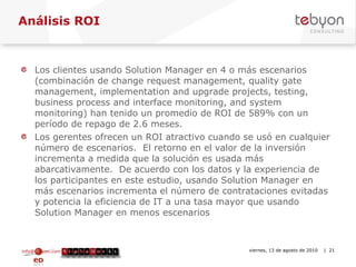 Análisis ROI Los clientes usando Solution Manager en 4 o más escenarios (combinación de change request management, quality gate management, implementation and upgrade projects, testing, business process and interface monitoring, and system monitoring) han tenido un promedio de ROI de 589% con un período de repago de 2.6 meses. Los gerentes ofrecen un ROI atractivo cuando se usó en cualquier número de escenarios.  El retorno en el valor de la inversión incrementa a medida que la solución es usada más abarcativamente.  De acuerdo con los datos y la experiencia de los participantes en este estudio, usando Solution Manager en más escenarios incrementa el número de contrataciones evitadas y potencia la eficiencia de IT a una tasa mayor que usando Solution Manager en menos escenarios info@tebyon.com | www.tebyon.com viernes, 13 de agosto de 2010   | 