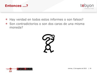 Entonces ...? Hay verdad en todos estos informes o son falsos? Son contradictorios o son dos caras de una misma moneda? info@tebyon.com | www.tebyon.com viernes, 13 de agosto de 2010   | 