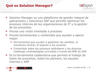 Qué es Solution Manager? Solution Manager es una plataforma de gestión integral de aplicaciones y soluciones SAP que permite optimizar los procesos internos de las organizaciones de IT y la gestión de los proyectos Provee una visión orientada a procesos Provee herramientas y contenidos que ayudan a operar mejor: Herramientas que ayudan a gestionar los cambios, el monitoreo central, el soporte a los usuarios Contenidos sobre los procesos estándares y los diversos roadmaps (metodologías) provistos a través del BPR de SAP Es la herramienta colaborativa que permite el trabajo de todos los proyectos, todos los partners, los equipos internos y SAP info@tebyon.com | www.tebyon.com viernes, 13 de agosto de 2010   | 
