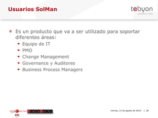 Usuarios SolMan Es un producto que va a ser utilizado para soportar diferentes áreas: Equipo de IT PMO Change Management Governance y Auditores Business Process Managers info@tebyon.com | www.tebyon.com viernes, 13 de agosto de 2010   | 
