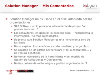 Solution Manager – Mis Comentarios Solution Manager no es usado en el nivel adecuado por las organizaciones: SAP Software no lo posiciona adecuadamente porque “no genera licencias...” Las consultoras, en general, lo conocen poco.  Transparenta la información.  No más cajas negras. Se piensa que Solution Manager es una herramienta solo de los Basis No se explican los beneficios a corto, mediano y largo plazo Se asustan de los costos del hardware y de la consultoría... y no ven los beneficios No toman ownership de la herramienta y del modelo de gestión de Aplicaciones y Operaciones No hay cultura de metodología y gestión organizada de IT info@tebyon.com | www.tebyon.com viernes, 13 de agosto de 2010   | 