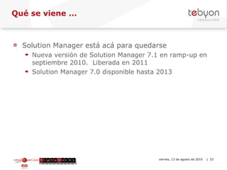 Qué se viene ... Solution Manager está acá para quedarse Nueva versión de Solution Manager 7.1 en ramp-up en septiembre 2010.  Liberada en 2011 Solution Manager 7.0 disponible hasta 2013 info@tebyon.com | www.tebyon.com viernes, 13 de agosto de 2010   | 