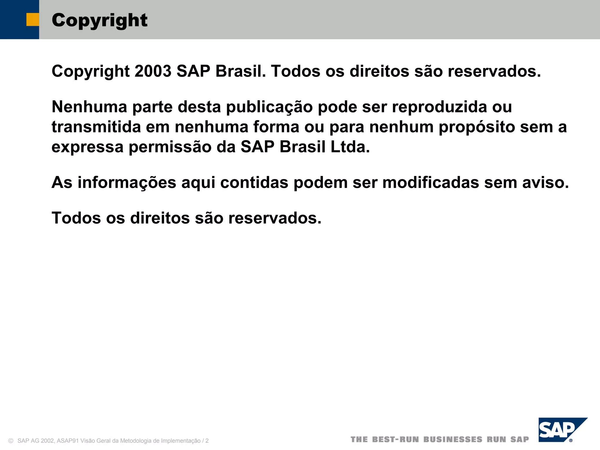 © SAP AG 2002, ASAP91 Visão Geral da Metodologia de Implementação / 2
Copyright
Copyright 2003 SAP Brasil. Todos os direitos são reservados.
Nenhuma parte desta publicação pode ser reproduzida ou
transmitida em nenhuma forma ou para nenhum propósito sem a
expressa permissão da SAP Brasil Ltda.
As informações aqui contidas podem ser modificadas sem aviso.
Todos os direitos são reservados.
 